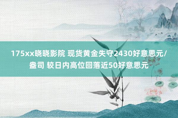 175xx晓晓影院 现货黄金失守2430好意思元/盎司 较日内高位回落近50好意思元