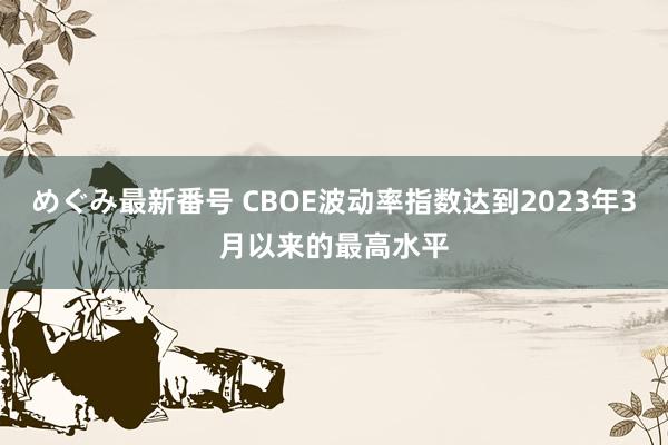 めぐみ最新番号 CBOE波动率指数达到2023年3月以来的最高水平