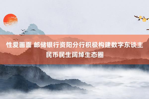 性爱画面 邮储银行资阳分行积极构建数字东谈主民币民生阔绰生态圈
