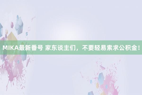 MIKA最新番号 家东谈主们，不要轻易索求公积金！