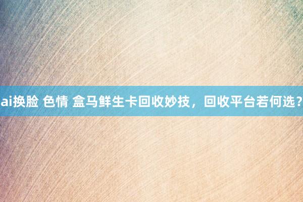 ai换脸 色情 盒马鲜生卡回收妙技，回收平台若何选？