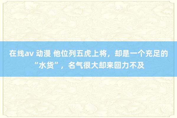 在线av 动漫 他位列五虎上将，却是一个充足的“水货”，名气很大却来回力不及