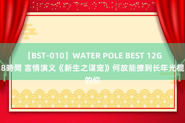 【BST-010】WATER POLE BEST 12GALs 8時間 言情演义《新生之谋宠》何故能撩到长年光棍的你