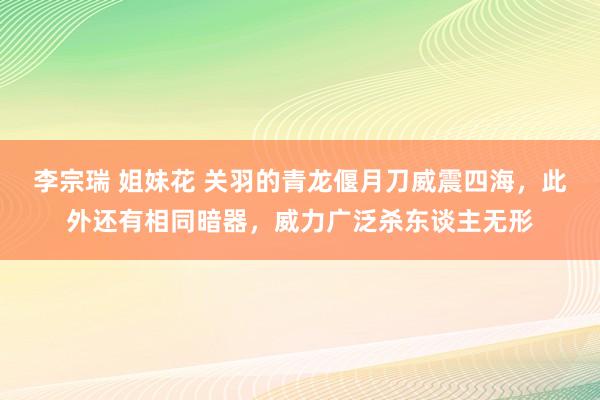 李宗瑞 姐妹花 关羽的青龙偃月刀威震四海，此外还有相同暗器，威力广泛杀东谈主无形