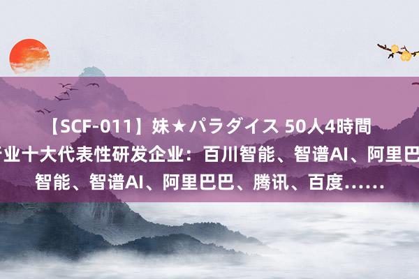 【SCF-011】妹★パラダイス 50人4時間 2024年国产大模子行业十大代表性研发企业：百川智能、智谱AI、阿里巴巴、腾讯、百度……