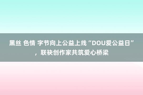 黑丝 色情 字节向上公益上线“DOU爱公益日”，联袂创作家共筑爱心桥梁