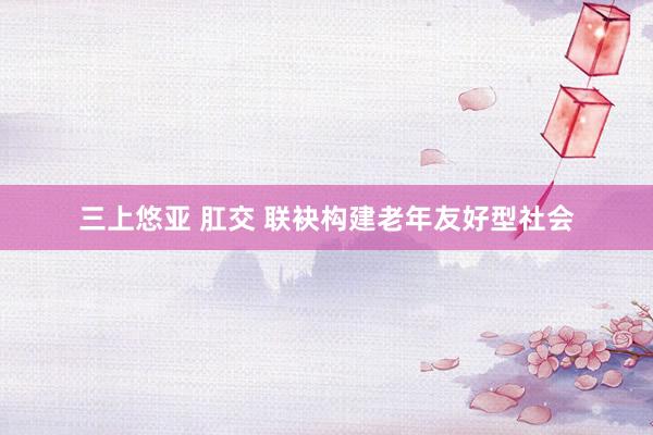 三上悠亚 肛交 联袂构建老年友好型社会