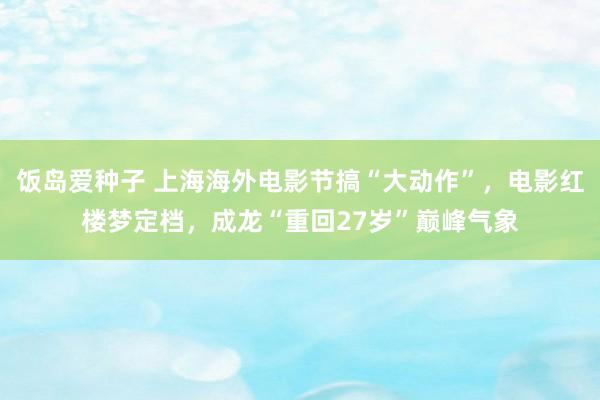 饭岛爱种子 上海海外电影节搞“大动作”，电影红楼梦定档，成龙“重回27岁”巅峰气象