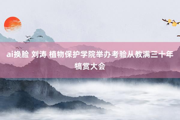 ai换脸 刘涛 植物保护学院举办考验从教满三十年犒赏大会