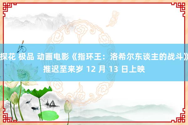 探花 极品 动画电影《指环王：洛希尔东谈主的战斗》推迟至来岁 12 月 13 日上映