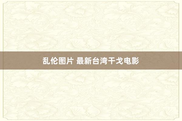 乱伦图片 最新台湾干戈电影