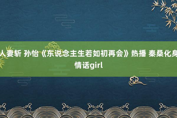 人妻斩 孙怡《东说念主生若如初再会》热播 秦桑化身情话girl