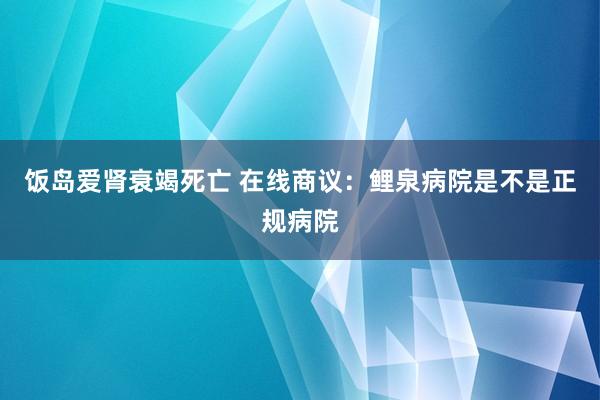 饭岛爱肾衰竭死亡 在线商议：鲤泉病院是不是正规病院
