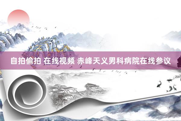 自拍偷拍 在线视频 赤峰天义男科病院在线参议