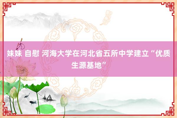 妹妹 自慰 河海大学在河北省五所中学建立“优质生源基地”