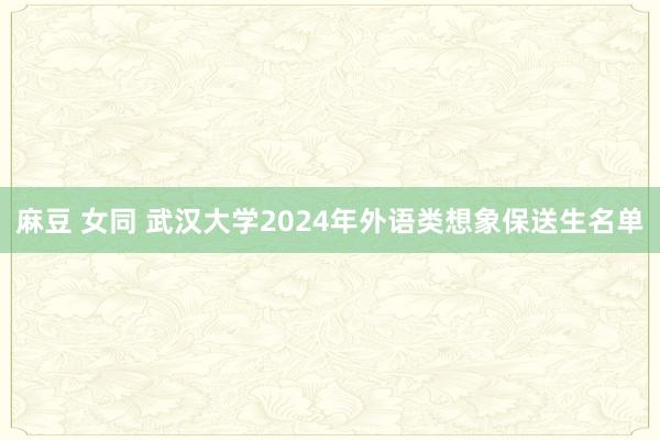 麻豆 女同 武汉大学2024年外语类想象保送生名单