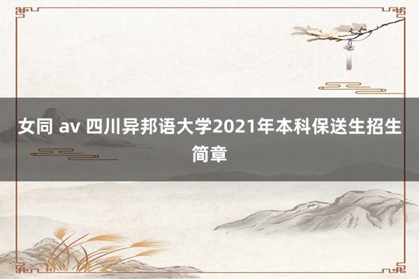 女同 av 四川异邦语大学2021年本科保送生招生简章