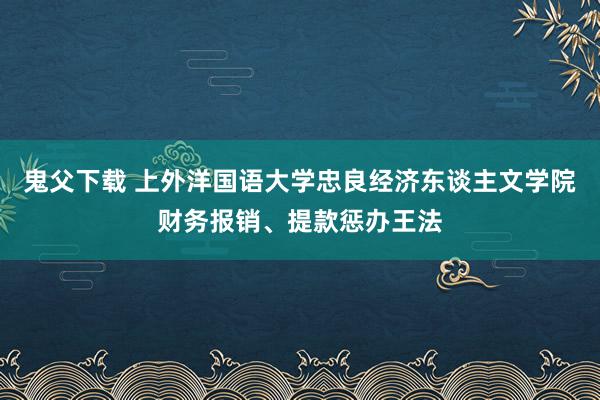 鬼父下载 上外洋国语大学忠良经济东谈主文学院财务报销、提款惩办王法