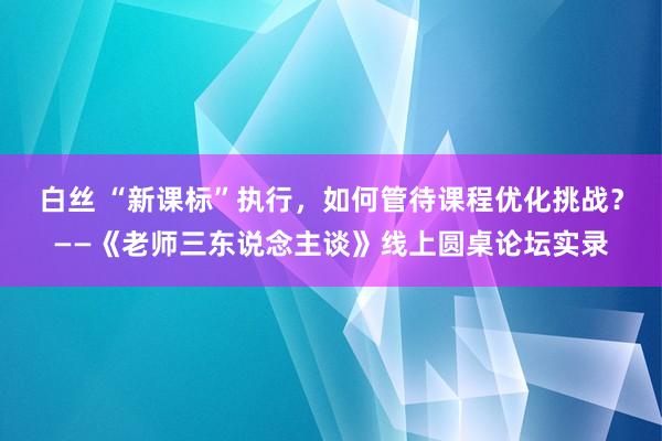 白丝 “新课标”执行，如何管待课程优化挑战？——《老师三东说念主谈》线上圆桌论坛实录
