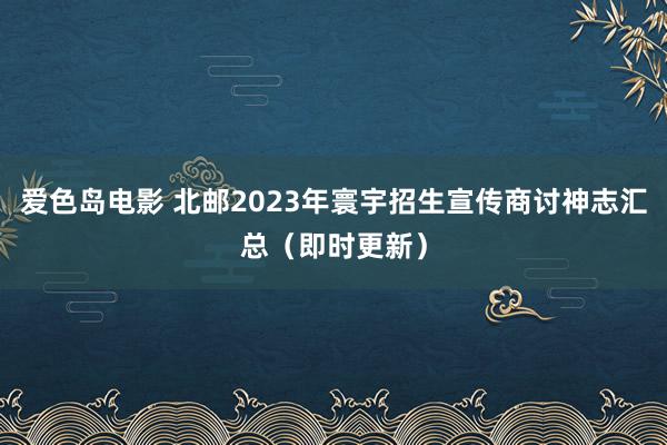 爱色岛电影 北邮2023年寰宇招生宣传商讨神志汇总（即时更新）