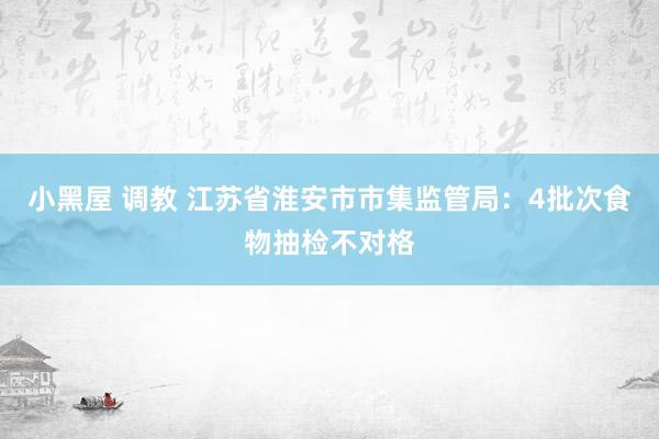 小黑屋 调教 江苏省淮安市市集监管局：4批次食物抽检不对格