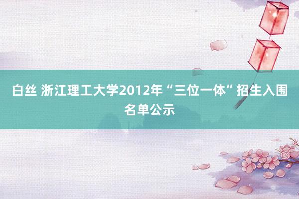 白丝 浙江理工大学2012年“三位一体”招生入围名单公示