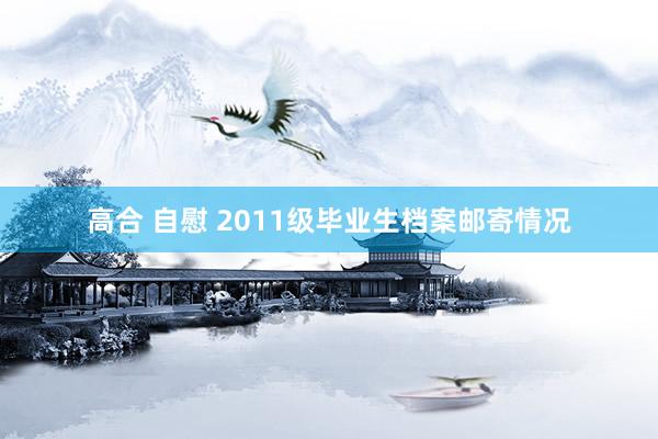 高合 自慰 2011级毕业生档案邮寄情况