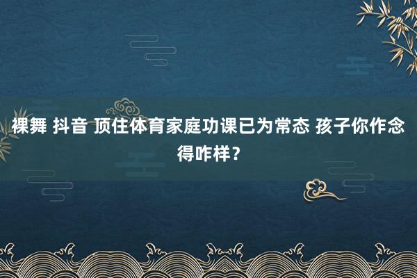 裸舞 抖音 顶住体育家庭功课已为常态 孩子你作念得咋样？