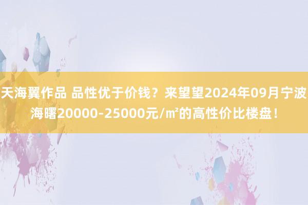 天海翼作品 品性优于价钱？来望望2024年09月宁波海曙20000-25000元/㎡的高性价比楼盘！