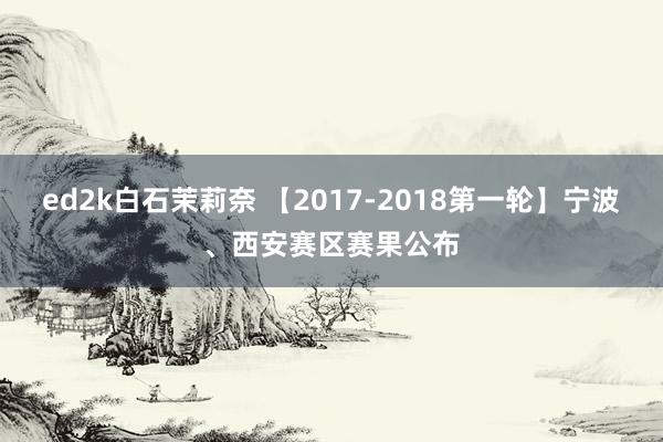 ed2k白石茉莉奈 【2017-2018第一轮】宁波、西安赛区赛果公布