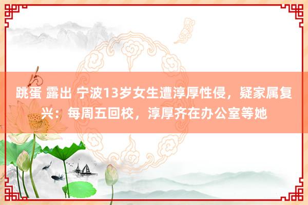 跳蛋 露出 宁波13岁女生遭淳厚性侵，疑家属复兴：每周五回校，淳厚齐在办公室等她