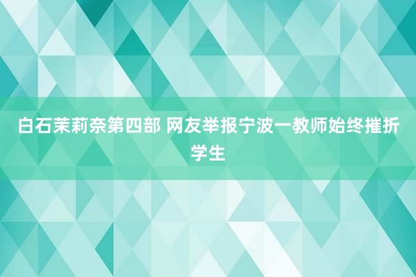 白石茉莉奈第四部 网友举报宁波一教师始终摧折学生