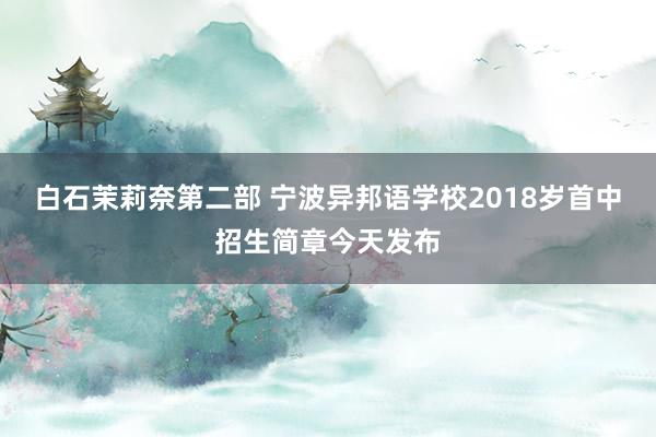白石茉莉奈第二部 宁波异邦语学校2018岁首中招生简章今天发布