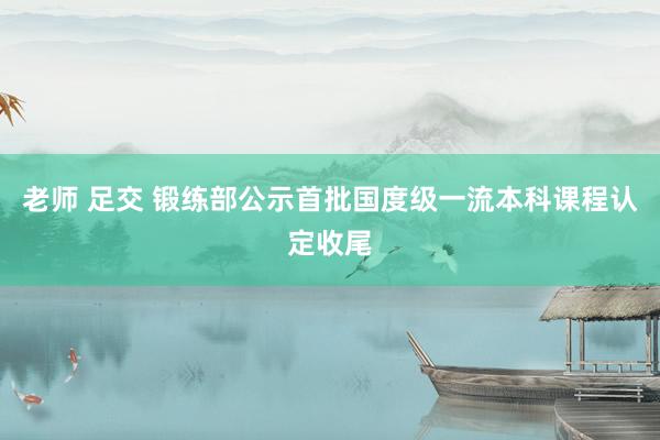 老师 足交 锻练部公示首批国度级一流本科课程认定收尾