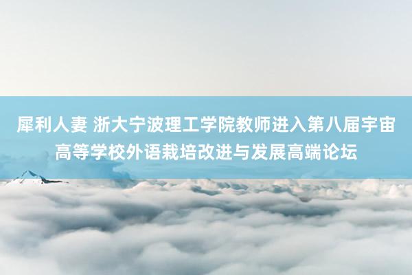 犀利人妻 浙大宁波理工学院教师进入第八届宇宙高等学校外语栽培改进与发展高端论坛