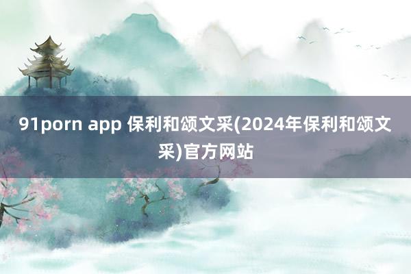 91porn app 保利和颂文采(2024年保利和颂文采)官方网站