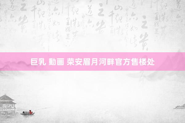 巨乳 動画 荣安眉月河畔官方售楼处