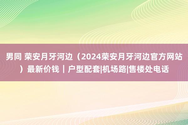 男同 荣安月牙河边（2024荣安月牙河边官方网站）最新价钱｜户型配套|机场路|售楼处电话