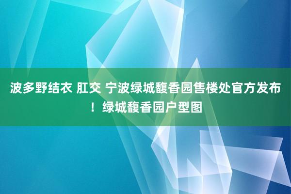 波多野结衣 肛交 宁波绿城馥香园售楼处官方发布！绿城馥香园户型图