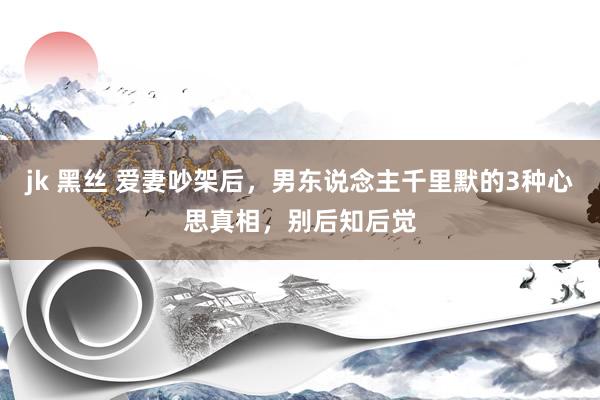 jk 黑丝 爱妻吵架后，男东说念主千里默的3种心思真相，别后知后觉