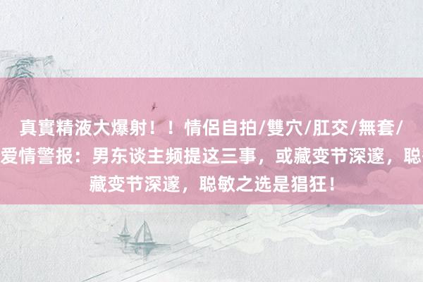 真實精液大爆射！！情侶自拍/雙穴/肛交/無套/大量噴精 揭秘爱情警报：男东谈主频提这三事，或藏变节深邃，聪敏之选是猖狂！