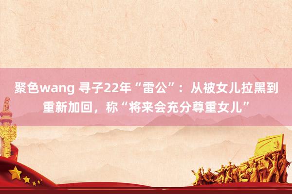 聚色wang 寻子22年“雷公”：从被女儿拉黑到重新加回，称“将来会充分尊重女儿”
