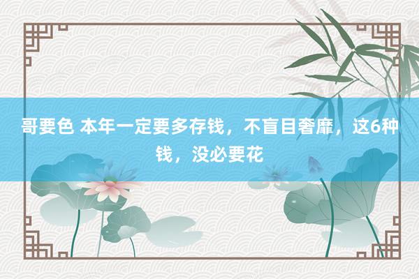 哥要色 本年一定要多存钱，不盲目奢靡，这6种钱，没必要花