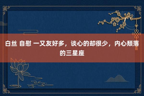 白丝 自慰 一又友好多，谈心的却很少，内心颓落的三星座