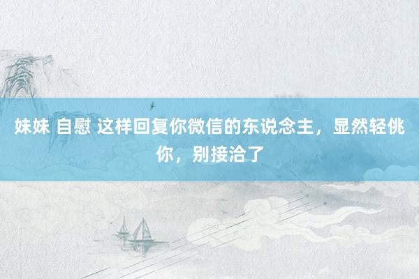 妹妹 自慰 这样回复你微信的东说念主，显然轻佻你，别接洽了