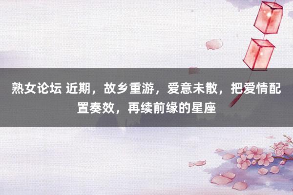 熟女论坛 近期，故乡重游，爱意未散，把爱情配置奏效，再续前缘的星座