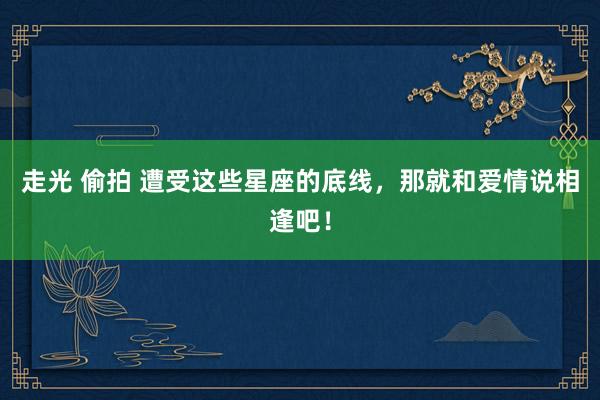 走光 偷拍 遭受这些星座的底线，那就和爱情说相逢吧！