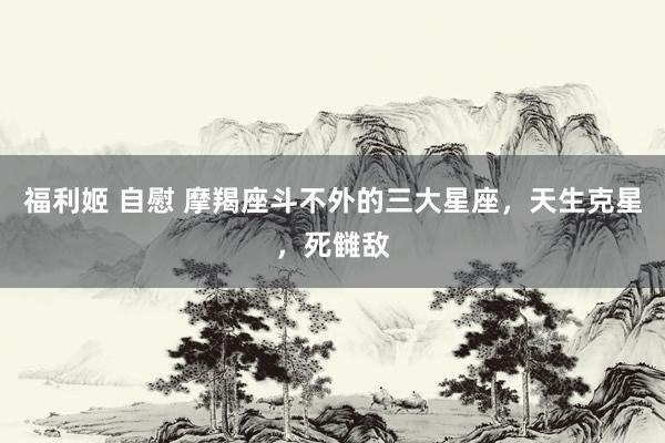 福利姬 自慰 摩羯座斗不外的三大星座，天生克星，死雠敌