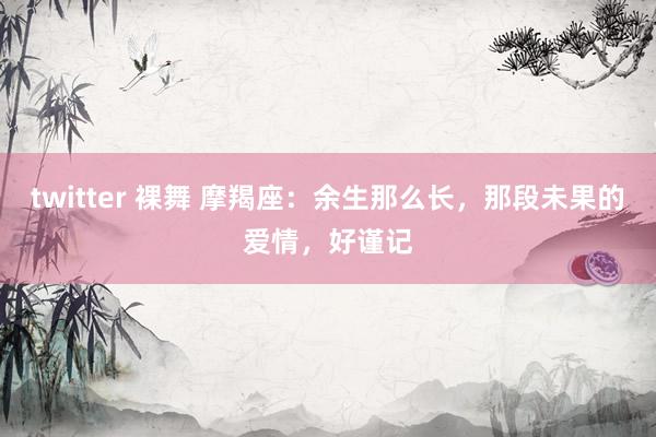 twitter 裸舞 摩羯座：余生那么长，那段未果的爱情，好谨记