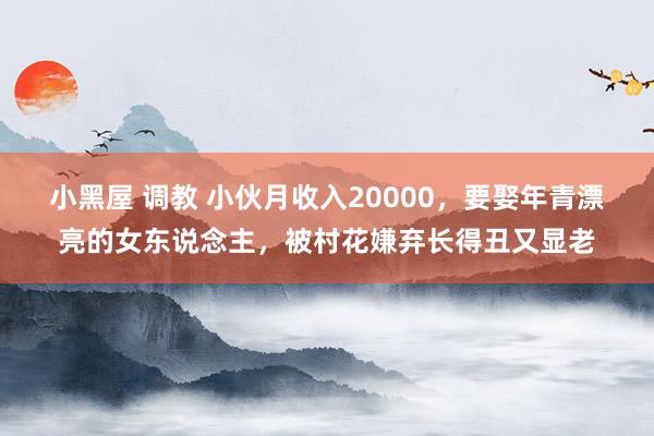 小黑屋 调教 小伙月收入20000，要娶年青漂亮的女东说念主，被村花嫌弃长得丑又显老